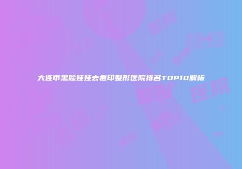 大连市黑脸娃娃去痘印整形医院排名TOP10解析