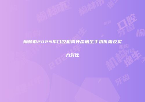 榆林市2025年口腔机构牙齿增生手术价格及实力对比