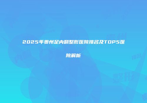 2025年贵州足内翻整形医院排名及TOP5医院解析