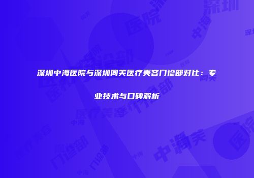 深圳中海医院与深圳同芙医疗美容门诊部对比：专业技术与口碑解析