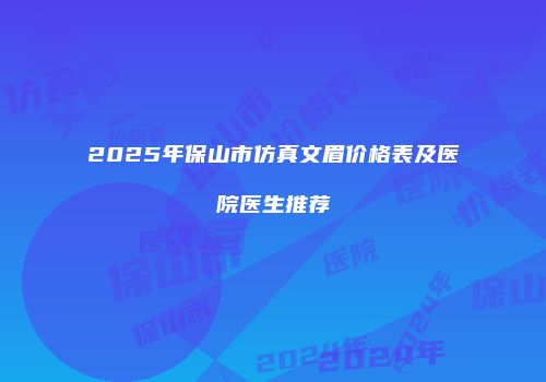 2025年保山市仿真文眉价格表及医院医生推荐