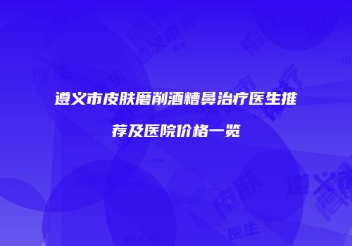 遵义市皮肤磨削酒糟鼻治疗医生推荐及医院价格一览