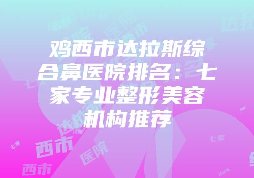 鸡西市达拉斯综合鼻医院排名：七家专业整形美容机构推荐