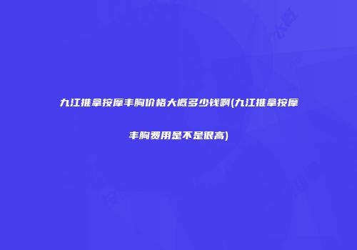 九江推拿按摩丰胸价格大概多少钱啊(九江推拿按摩丰胸费用是不是很高)