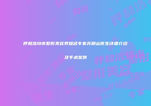 呼和浩特市整形美容界知名专家苏明山医生详细介绍及手术案例