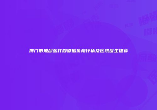 荆门市玻尿酸打嘟嘟唇价格行情及医院医生推荐