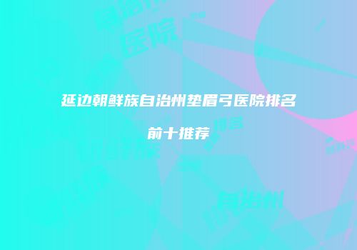 延边朝鲜族自治州垫眉弓医院排名前十推荐