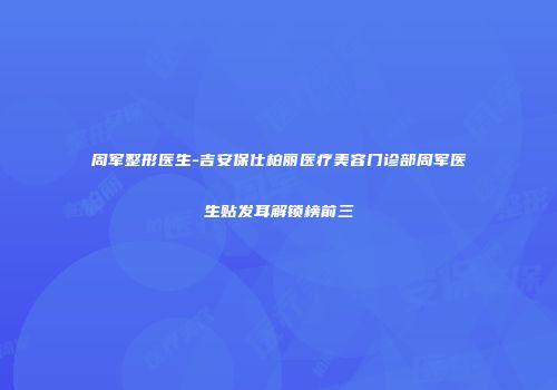 周军整形医生-吉安保仕柏丽医疗美容门诊部周军医生贴发耳解锁榜前三
