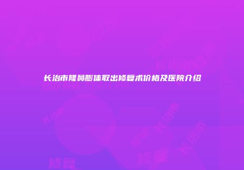 长治市隆鼻膨体取出修复术价格及医院介绍