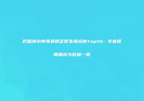 巴彦淖尔市弯鼻矫正医生排名榜Top10：专业医师推荐与价格一览