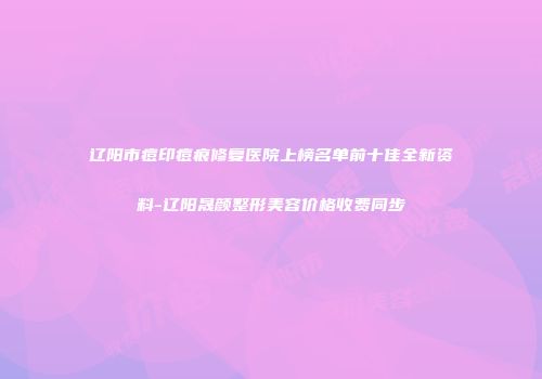 辽阳市痘印痘痕修复医院上榜名单前十佳全新资料-辽阳晟颜整形美容价格收费同步
