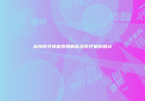 永州市牙修复费用解析及医疗机构推荐