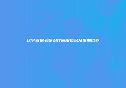 辽宁省黑毛痣治疗医院排名及医生推荐