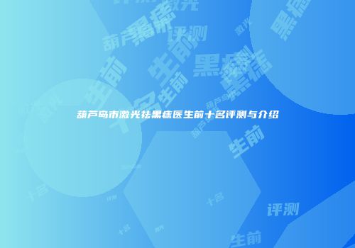 葫芦岛市激光祛黑痣医生前十名评测与介绍