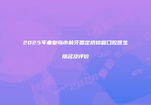 2025年秦皇岛市前牙固定桥修复口腔医生排名及评价