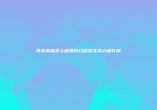 丹东市植牙上颌提升口腔医生实力排行榜