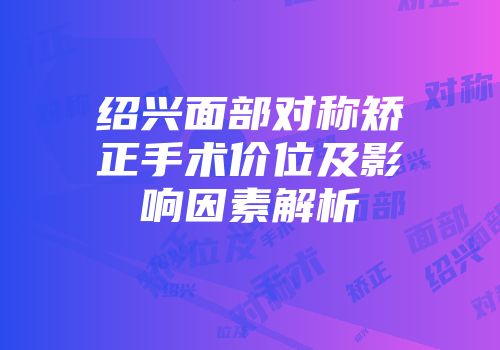 绍兴面部对称矫正手术价位及影响因素解析