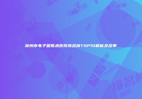 湖州市电子吸脂术医院排名榜TOP10解析及名单