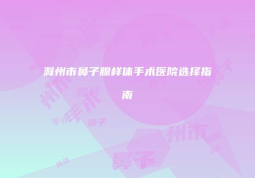 滁州市鼻子腺样体手术医院选择指南
