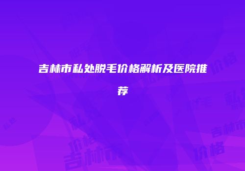 吉林市私处脱毛价格解析及医院推荐