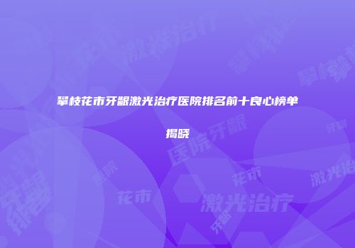 攀枝花市牙龈激光治疗医院排名前十良心榜单揭晓