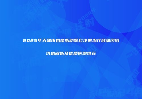 2025年天津市自体脂肪颗粒注射治疗颞部凹陷价格解析及优质医院推荐