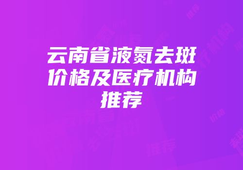 云南省液氮去斑价格及医疗机构推荐