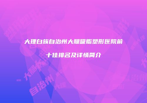 大理白族自治州大腿吸脂塑形医院前十佳排名及详情简介