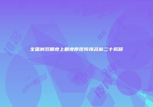 全国割双眼皮上眼皮厚医院排名前二十揭晓