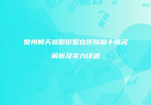 常州朝天鼻整形整容医院前十排名解析及实力详述