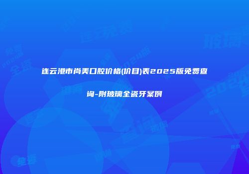 连云港市尚美口腔价格(价目)表2025版免费查询-附玻璃全瓷牙案例