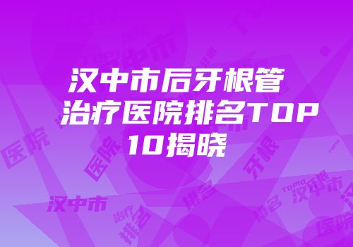 汉中市后牙根管治疗医院排名TOP10揭晓