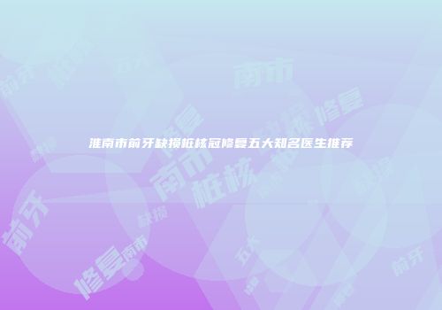 淮南市前牙缺损桩核冠修复五大知名医生推荐