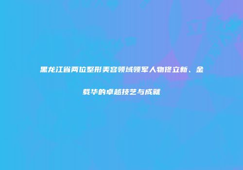 黑龙江省两位整形美容领域领军人物佟立新、金载华的卓越技艺与成就