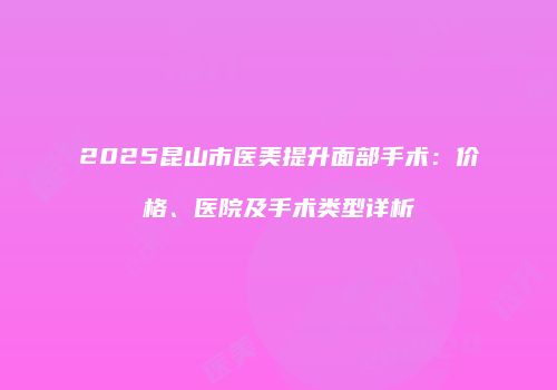 2025昆山市医美提升面部手术：价格、医院及手术类型详析