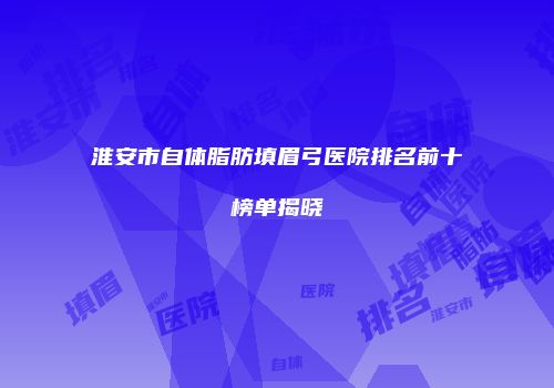 淮安市自体脂肪填眉弓医院排名前十榜单揭晓
