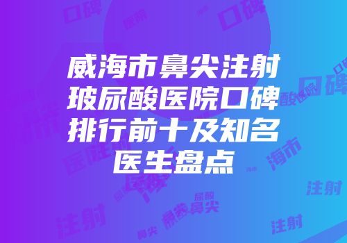 威海市鼻尖注射玻尿酸医院口碑排行前十及知名医生盘点