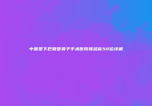 中国垫下巴和垫鼻子手术医院排名前50位详解