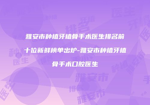 雅安市种植牙植骨手术医生排名前十位新鲜榜单出炉-雅安市种植牙植骨手术口腔医生