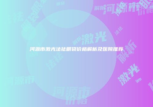 河源市激光法祛眼袋价格解析及医院推荐