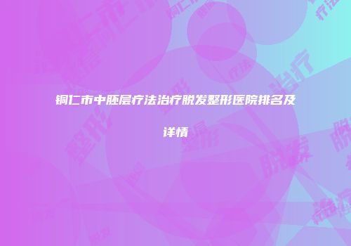 铜仁市中胚层疗法治疗脱发整形医院排名及详情