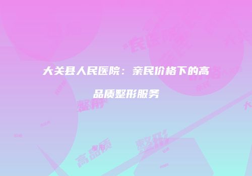 大关县人民医院：亲民价格下的高品质整形服务