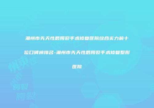 潮州市先天性唇腭裂手术修复医院综合实力前十位口碑榜排名-潮州市先天性唇腭裂手术修复整形医院