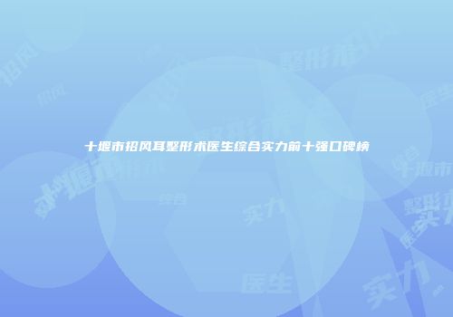 十堰市招风耳整形术医生综合实力前十强口碑榜