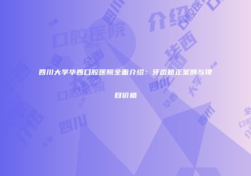 四川大学华西口腔医院全面介绍：牙齿矫正案例与项目价格