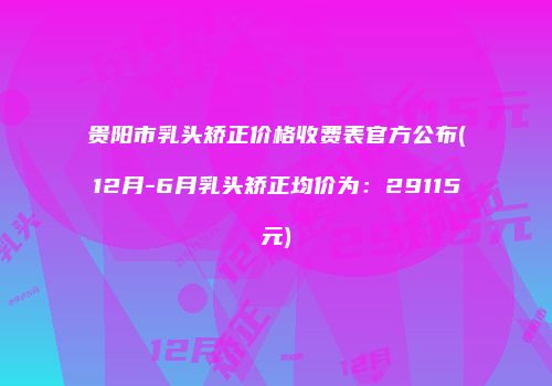 贵阳市乳头矫正价格收费表官方公布(12月-6月乳头矫正均价为：29115元)