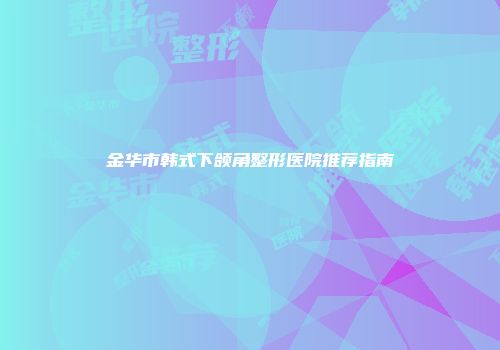金华市韩式下颌角整形医院推荐指南