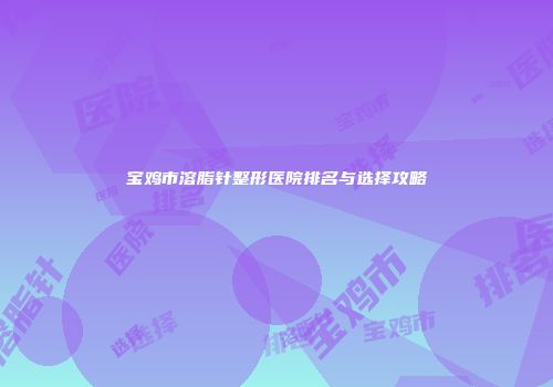 宝鸡市溶脂针整形医院排名与选择攻略