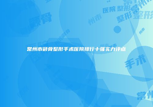 常州市颧骨整形手术医院排行十强实力评点