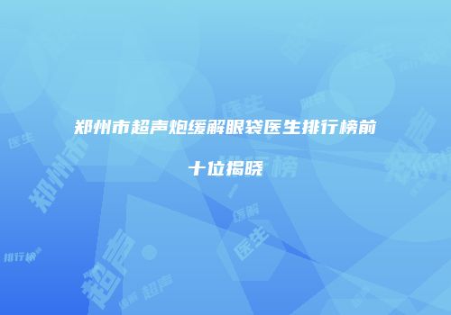 郑州市超声炮缓解眼袋医生排行榜前十位揭晓